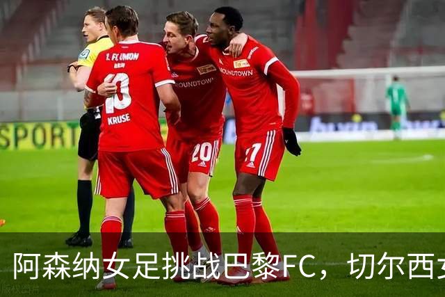 阿森纳女足挑战巴黎FC，切尔西女足迎战里昂